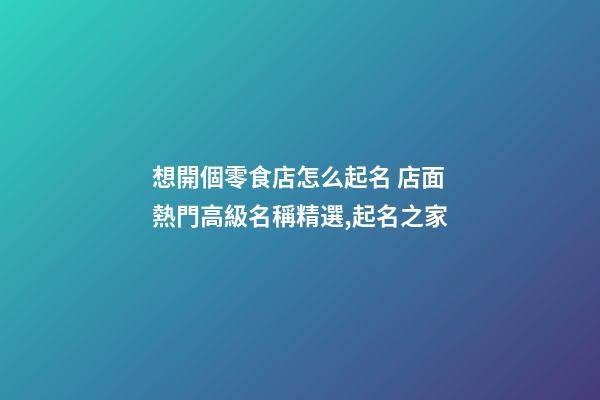 想開個零食店怎么起名 店面熱門高級名稱精選,起名之家